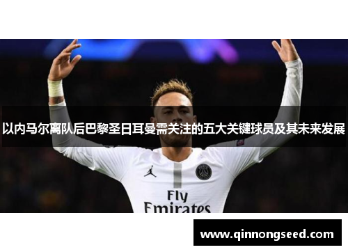 以内马尔离队后巴黎圣日耳曼需关注的五大关键球员及其未来发展